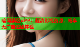 暗网禁区αPP:超清影视资源,畅享无广告追剧体验