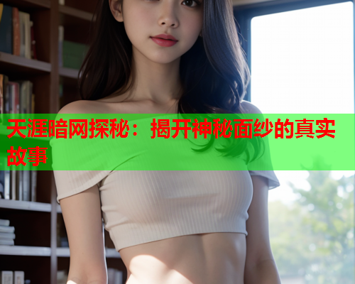 天涯暗网探秘:揭开神秘面纱的真实故事 天涯暗网探秘:揭开神秘面纱的真实故事