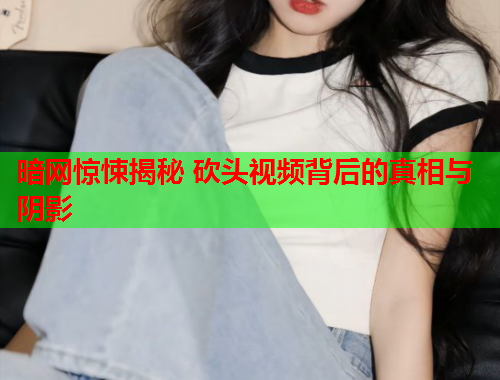 暗网惊悚揭秘 砍头视频背后的真相与阴影 暗网惊悚揭秘 砍头视频背后的真相与阴影