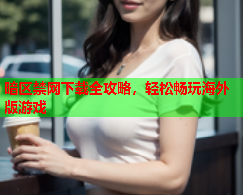 暗区禁网下载全攻略,轻松畅玩海外版游戏 暗区禁网下载全攻略,轻松畅玩海外版游戏