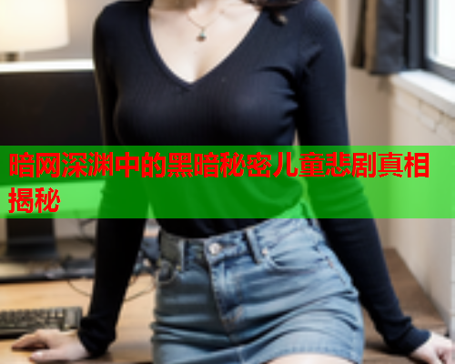 暗网深渊中的黑暗秘密儿童悲剧真相揭秘 暗网深渊中的黑暗秘密儿童悲剧真相揭秘