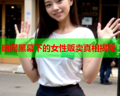 暗网黑幕下的女性贩卖真相揭秘 暗网黑幕下的女性贩卖真相揭秘