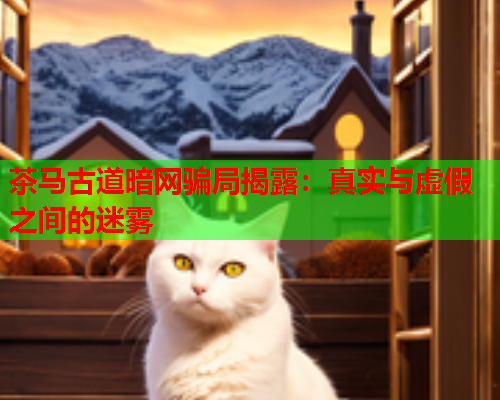 茶马古道暗网骗局揭露:真实与虚假之间的迷雾 茶马古道暗网骗局揭露:真实与虚假之间的迷雾