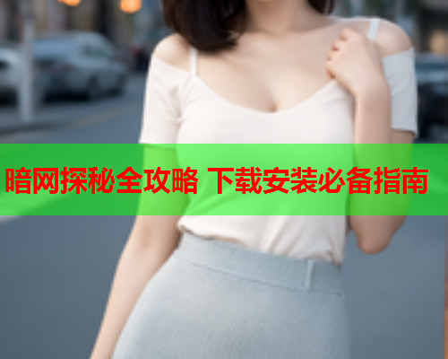 暗网探秘全攻略 下载安装必备指南 暗网探秘全攻略 下载安装必备指南
