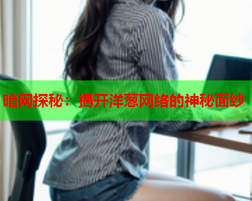 暗网探秘:揭开洋葱网络的神秘面纱 暗网探秘:揭开洋葱网络的神秘面纱