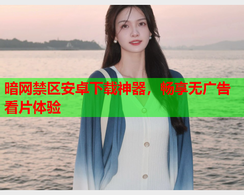 暗网禁区安卓下载神器,畅享无广告看片体验 暗网禁区安卓下载神器,畅享无广告看片体验