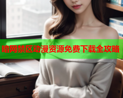 暗网禁区动漫资源免费下载全攻略 暗网禁区动漫资源免费下载全攻略