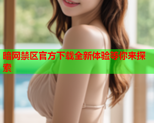 暗网禁区官方下载全新体验等你来探索 暗网禁区官方下载全新体验等你来探索