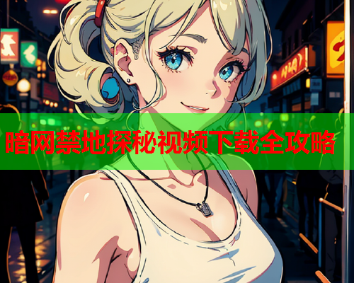 暗网禁地探秘视频下载全攻略 暗网禁地探秘视频下载全攻略