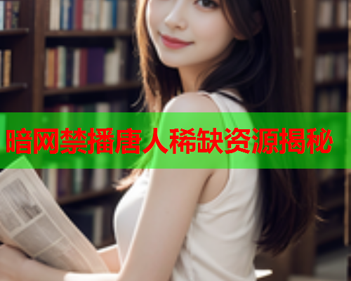 暗网禁播唐人稀缺资源揭秘 暗网禁播唐人稀缺资源揭秘