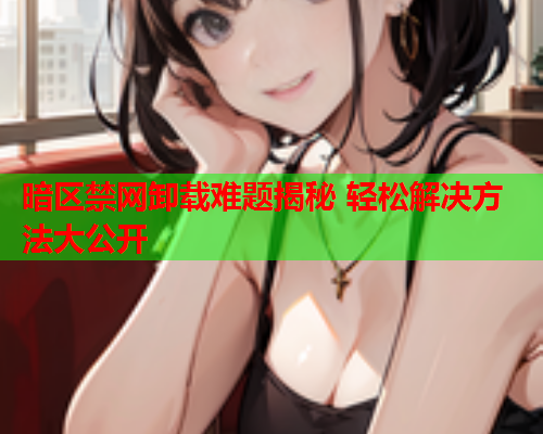 暗区禁网卸载难题揭秘 轻松解决方法大公开 暗区禁网卸载难题揭秘 轻松解决方法大公开