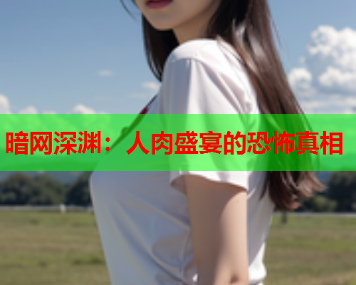 暗网深渊:人肉盛宴的恐怖真相 暗网深渊:人肉盛宴的恐怖真相
