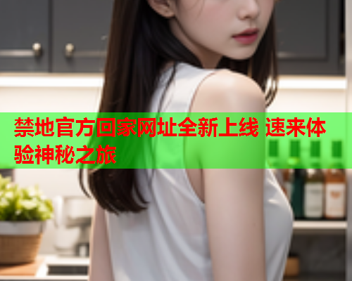 禁地官方回家网址全新上线 速来体验神秘之旅 禁地官方回家网址全新上线 速来体验神秘之旅