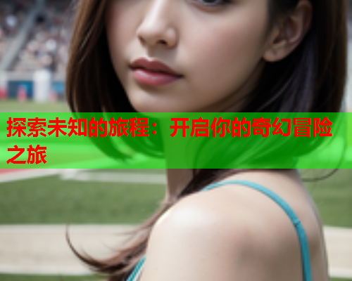 探索未知的旅程:开启你的奇幻冒险之旅 探索未知的旅程:开启你的奇幻冒险之旅