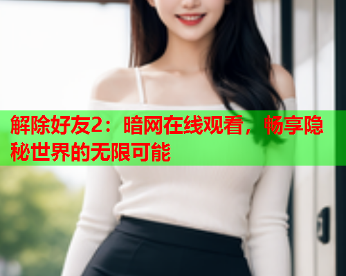 解除好友2:暗网在线观看,畅享隐秘世界的无限可能 解除好友2:暗网在线观看,畅享隐秘世界的无限可能