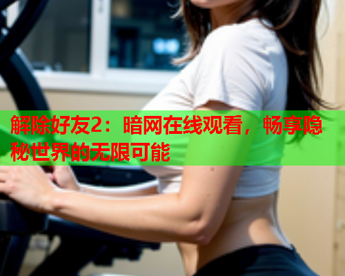 解除好友2:暗网在线观看,畅享隐秘世界的无限可能 解除好友2:暗网在线观看,畅享隐秘世界的无限可能