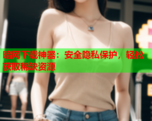 暗网下载神器:安全隐私保护,轻松获取稀缺资源 暗网下载神器:安全隐私保护,轻松获取稀缺资源