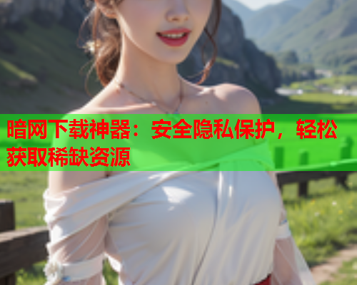 暗网下载神器:安全隐私保护,轻松获取稀缺资源 暗网下载神器:安全隐私保护,轻松获取稀缺资源