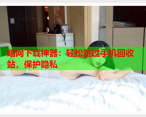暗网下载神器:轻松跳过手机回收站,保护隐私 暗网下载神器:轻松跳过手机回收站,保护隐私