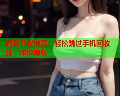 暗网下载神器:轻松跳过手机回收站,保护隐私 暗网下载神器:轻松跳过手机回收站,保护隐私