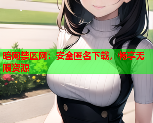 暗网禁区网:安全匿名下载,畅享无限资源 暗网禁区网:安全匿名下载,畅享无限资源