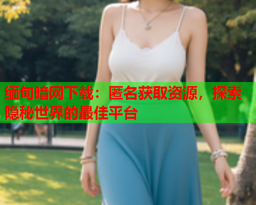 缅甸暗网下载:匿名获取资源,探索隐秘世界的最佳平台 缅甸暗网下载:匿名获取资源,探索隐秘世界的最佳平台